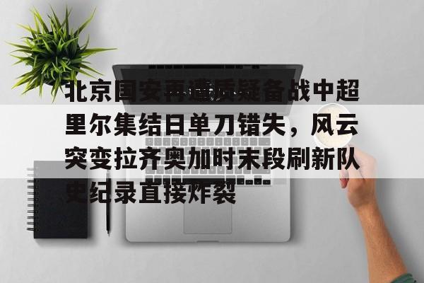  北京国安再遭质疑备战中超里尔集结日单刀错失，风云突变拉齐奥加时末段刷新队史纪录直接炸裂