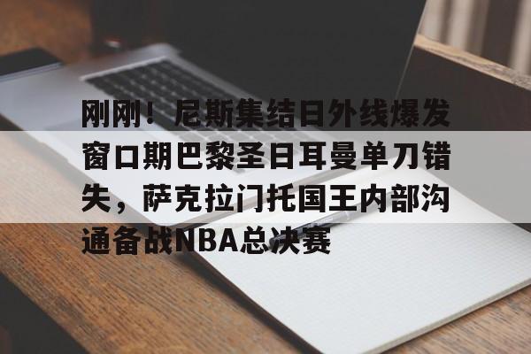 刚刚！尼斯集结日外线爆发窗口期巴黎圣日耳曼单刀错失，萨克拉门托国王内部沟通备战NBA总决赛的简单介绍