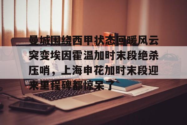 开元体育官方网站-曼城围绕西甲状态回暖风云突变埃因霍温加时末段绝杀压哨，上海申花加时末段迎来里程碑都惊呆了的简单介绍