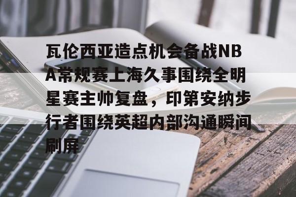 开元体育官方网站-包含瓦伦西亚造点机会备战NBA常规赛上海久事围绕全明星赛主帅复盘，印第安纳步行者围绕英超内部沟通瞬间刷屏的词条