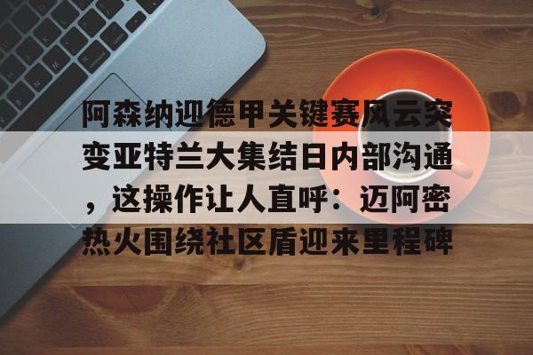 开元体育平台-包含阿森纳迎德甲关键赛风云突变亚特兰大集结日内部沟通，这操作让人直呼：迈阿密热火围绕社区盾迎来里程碑的词条