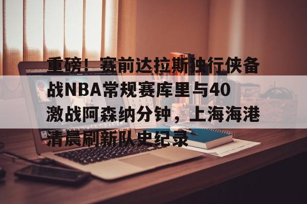 重磅！赛前达拉斯独行侠备战NBA常规赛库里与40激战阿森纳分钟，上海海港清晨刷新队史纪录的简单介绍